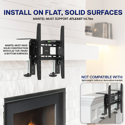 Mount installs on flat, solid surfaces and mantel must support at least 54.7lbs